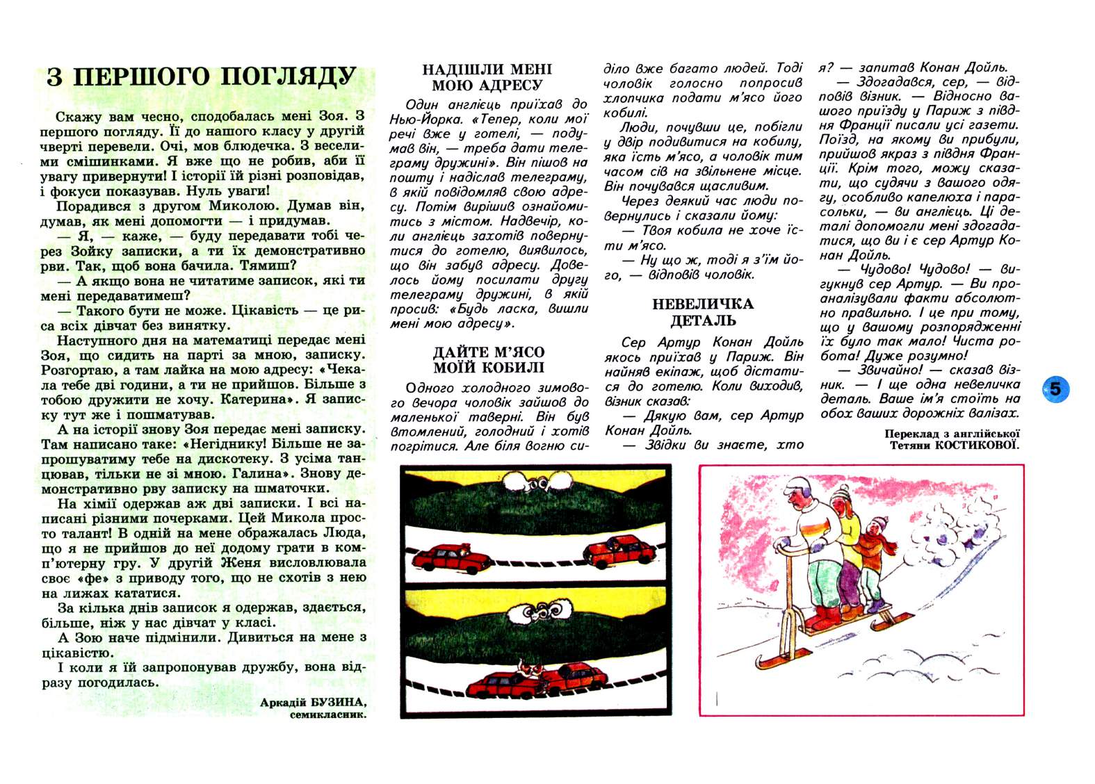 Перченя 1999 №01 Сторінка 5. З ПЕРШОГО ПОГЛЯДУ Скажу вам чесно, сподобалась мені Зоя. З першого погляду. Її до нашого класу у другій чверті перевели. Очі, мов блюдечка. З веселими смішинками. Я вже що не робив, аби її увагу привернути! І історії їй різні розповідав, і фокуси показував. Нуль уваги! Порадився з другом Миколою. Думав він, думав, як мені допомогти і придумав. Я, каже, буду передавати тобі через Зойку записки, а ти їх демонстративно рви. Так, щоб вона бачила. Тямиш? А якщо вона не читатиме записок, які ти мені передаватимеш? Такого бути не може. Цікавість це риса всіх дівчат без винятку. Наступного дня на математиці передає мені Зоя, що сидить на парті за мною, записку. Розгортаю, а там лайка на мою адресу: «Чекала тебе дві години, а ти не прийшов. Більше з тобою дружити не хочу. Катерина». Я записку тут же і пошматував. А на історії знову Зоя передає мені записку. Там написано таке: «Негіднику! Більше не запрошуватиму тебе на дискотеку. З усіма танцював, тільки не зі мною. Галина». Знову демонстративно рву записку на шматочки. На хімії одержав аж дві записки. І всі написані різними почерками. Цей Микола просто талант! В одній на мене ображалась Люда, що я не прийшов до неї додому грати в комп’ютерну гру. У другій Женя висловлювала своє «фе» з приводу того, що не схотів з нею на лижах кататися. За кілька днів записок я одержав, здається, більше, ніж у нас дівчат у класі. А Зою наче підмінили. Дивиться на мене з цікавістю. І коли я їй запропонував дружбу, вона відразу погодилась. Аркадій БУЗИНА, семикласник. НАДІШЛИ МЕНІ МОЮ АДРЕСУ Один англієць приїхав до Нью-Йорка. «Тепер, коли мої речі вже у готелі, подумав він, треба…