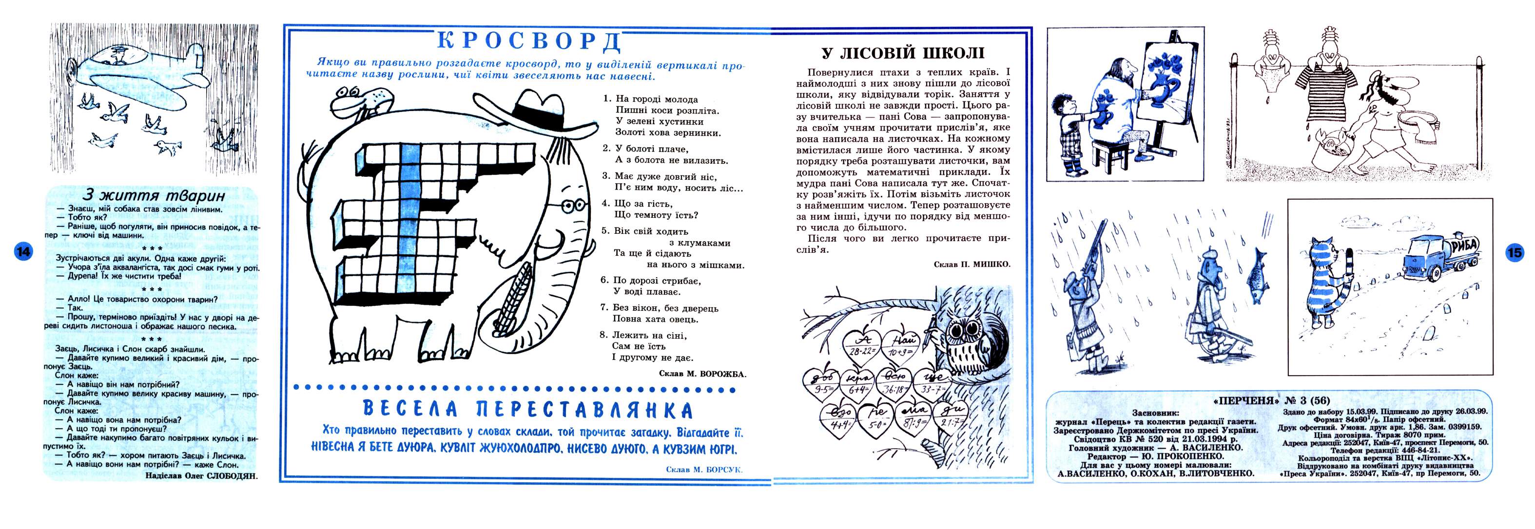 Перченя 1999 №03 Сторінка 13. Склав М. БОРСУК. Якщо ви правильно розгадаєте кросворд, то у виділеній вертикалі про-читаєте назву рослини, чиї квіти звеселяють нас навесні. про- На городі молода Пишні коси розпліта. У зелені хустинки Золоті хова зернинки. У болоті плаче, А з болота не вилазить. З життя тварин Знаєш, мій собака став зовсім лінивим. Тобто як? Раніше, щоб погуляти, він приносив повідок, а тепер ключі від машини. Має дуже довгий ніс, П’є ним воду, носить ліс... Що за гість, Що темноту їсть? Вік свій ходить з клумаками Та ще й сідають на нього з мішками. Зустрічаються дві акули. Одна каже другій: Учора з’їла аквалангіста, так досі смак гуми у роті. Дурепа! їх же чистити треба! Алло! Це товариство охорони тварин? Так. Прошу, терміново приїздіть! У нас у дворі на дереві сидить листоноша і ображає нашого песика. Заєць, Лисичка і Слон скарб знайшли. Давайте купимо великий і красивий дім, понує Заєць. Слон каже: А навіщо він нам потрібний? Давайте купимо велику красиву машину, понує Лисичка. Слон каже: А навіщо вона нам потрібна? А що тоді ти пропонуєш? Давайте накупимо багато повітряних кульок пустимо їх. Тобто як? хором питають Заєць і Лисичка. А навіщо вони нам потрібні? каже Слон. Надіслав Олег СЛОБОДЯН. По дорозі стрибає, У воді плаває. Без вікон, без дверець Повна хата овець. Лежить на сіні, Сам не їсть І другому не дає. Склав М. ВОРОЖБА. про- I ви- Хто правильно переставить…