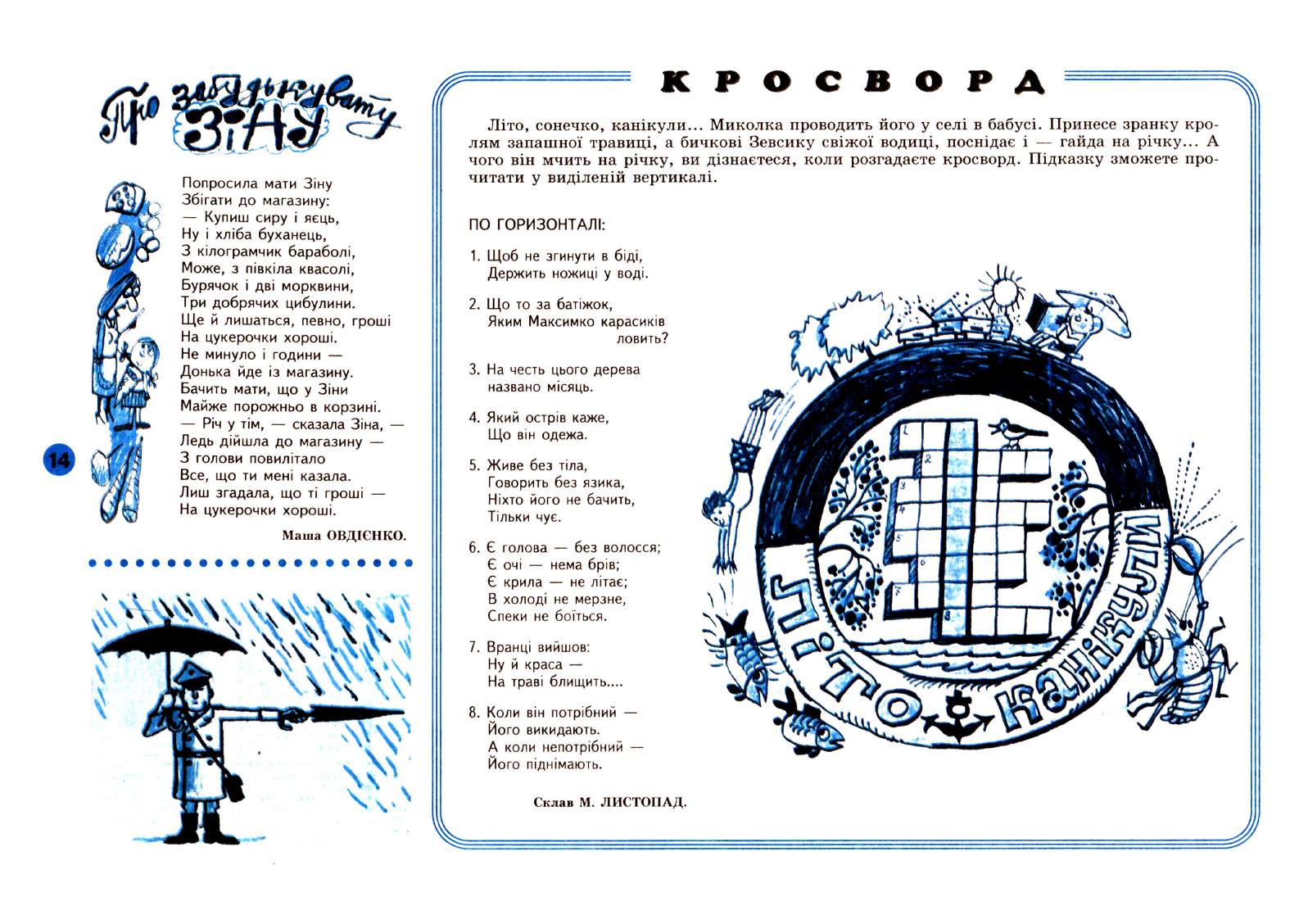 Перченя 1999 №06 Сторінка 13. Попросила мати Зіну Збігати до магазину: Купиш сиру і яєць, Ну і хліба буханець, З кілограмчик бараболі, Може, з півкіла квасолі, Бурячок і дві морквини, Три добрячих цибулини. Ще й лишаться, певно, гроші На цукерочки хороші. Не минуло і години Донька йде із магазину. Бачить мати, що у Зіни Майже порожньо в корзині. Річ у тім, сказала Зіна, Ледь дійшла до магазину З голови повилітало Все, що ти мені казала. Лиш згадала, що ті гроші На цукерочки хороші. Маша ОВДІЄНКО. Літо, сонечко, канікули... Миколка проводить його у селі в бабусі. Принесе зранку кролям запашної травиці, а бичкові Зевсику свіжої водиці, поснідає і гайда на річку... А чого…