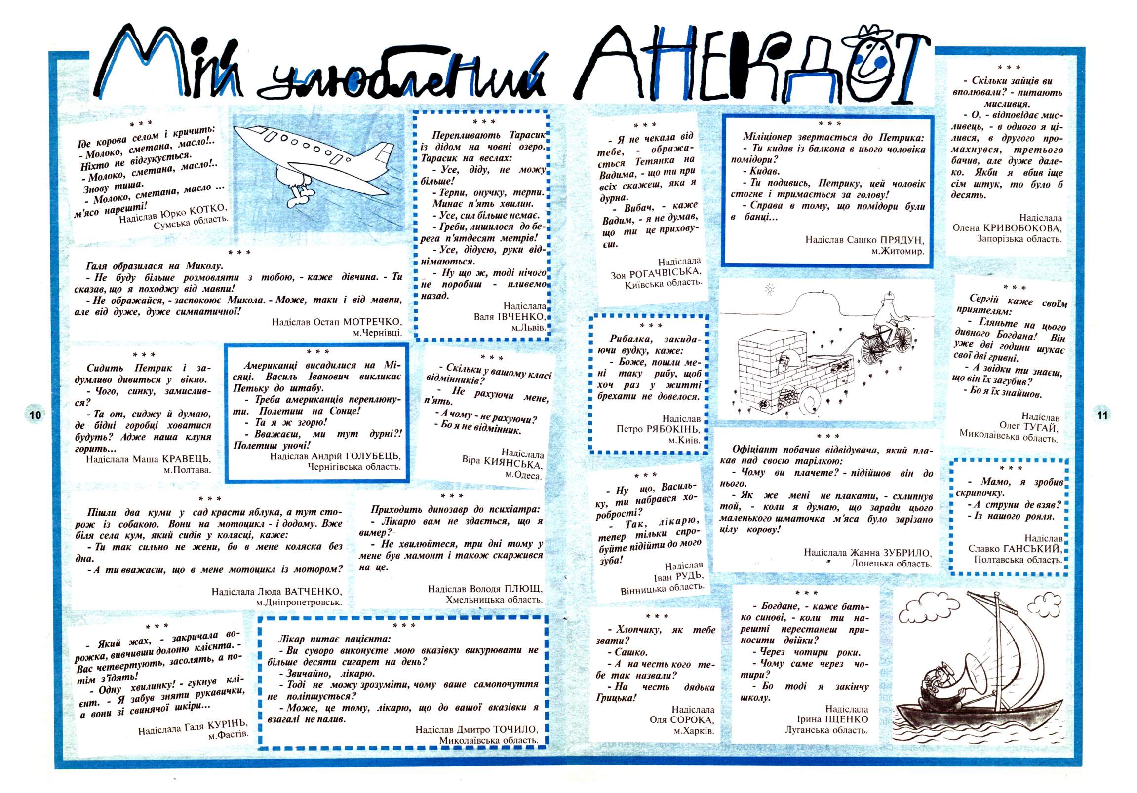Перченя 2002 №07 Сторінка 9. І * сметана, масло. СМЄТПОпи, Вс «і: - Молоко, Ніхто не - Молоко, м’ясо нарешті! КОТКО « Ж Г - т Галя образилася на Миколу. - Не буду більше розмовляти з сказав, що я походжу від мавпи! - Не ображайся, - заспокоює Микола. - Може, таки і від мавпи, але від дуже, дуже симпатичної! тобою, - каже дівчина. - Ти Перепливають Тарасик* із дідом на човні озеро. Тарасик на веслах: - Усе, діду, не можу* більше! - Терпи, онучку, терпи." Минає п'ять хвилин. - Усе, сил більше немає. - Греби, лишилося до бе-в рега п 'ятдесят метрів! " - Усе, дідусю, руки від-* німаються. - Ну що ж, тоді нічого* в не поробиш назад. пливемо* Надіслала Валя ІВЧЕНКО.и м.Львів." 10 Сидить Петрик і задумливо дивиться у вікно. - Чого, синку, замислив-ся ? - Та от, сиджу й думаю, де бідні горобці ховатися будуть? Адже наша клуня горить... Надіслала Маша КРАВЕЦЬ, м. Полтава. Надіслав Остап МОТРЕЧКО, м.Чернівці. п'ятк!" р хую , мене, А чому - не рахуючи? я не відмінник. п ,,, Надіслала в'Ра КИЯНСЬКА. Одеса. Пішли два куми у сад красти яблука, а тут сторож із собакою. Вони на мотоцикл - і додому. Вже біля села кум, який сидів у колясці, - Ти так сильно дна. -А ти вважаєш. каже: не жени, бо в мене коляска без що в мене мотоцикл із мотором; Приходить динозавр до психіатра: - Лікарю вам не здається, що я вимер ?- - Не хвилюйтеся, три дні тому у мене був мамонт і також скаржився на це. Надіслала Люда ВАТЧЕНКО м.Дніпропетровськ Надіслав Володя ПЛЮШ Хмельницька область Г55МХ г - Який жах, рожка, Вас четвертують, тім з'їдять! - Одну єнт. Я а вони зі . закричала во- 1Я";. засолять, и н" хвилинку! - гукнув забув зняти рукавички, свинячої шкіри Надіслала Галя КУННЬ. Лікар питає пацієнта: - Ви суворо виконуєте мою вказівку викурювати не бііьше десяти сигарет на день? - Звичайно, лікарю. -…