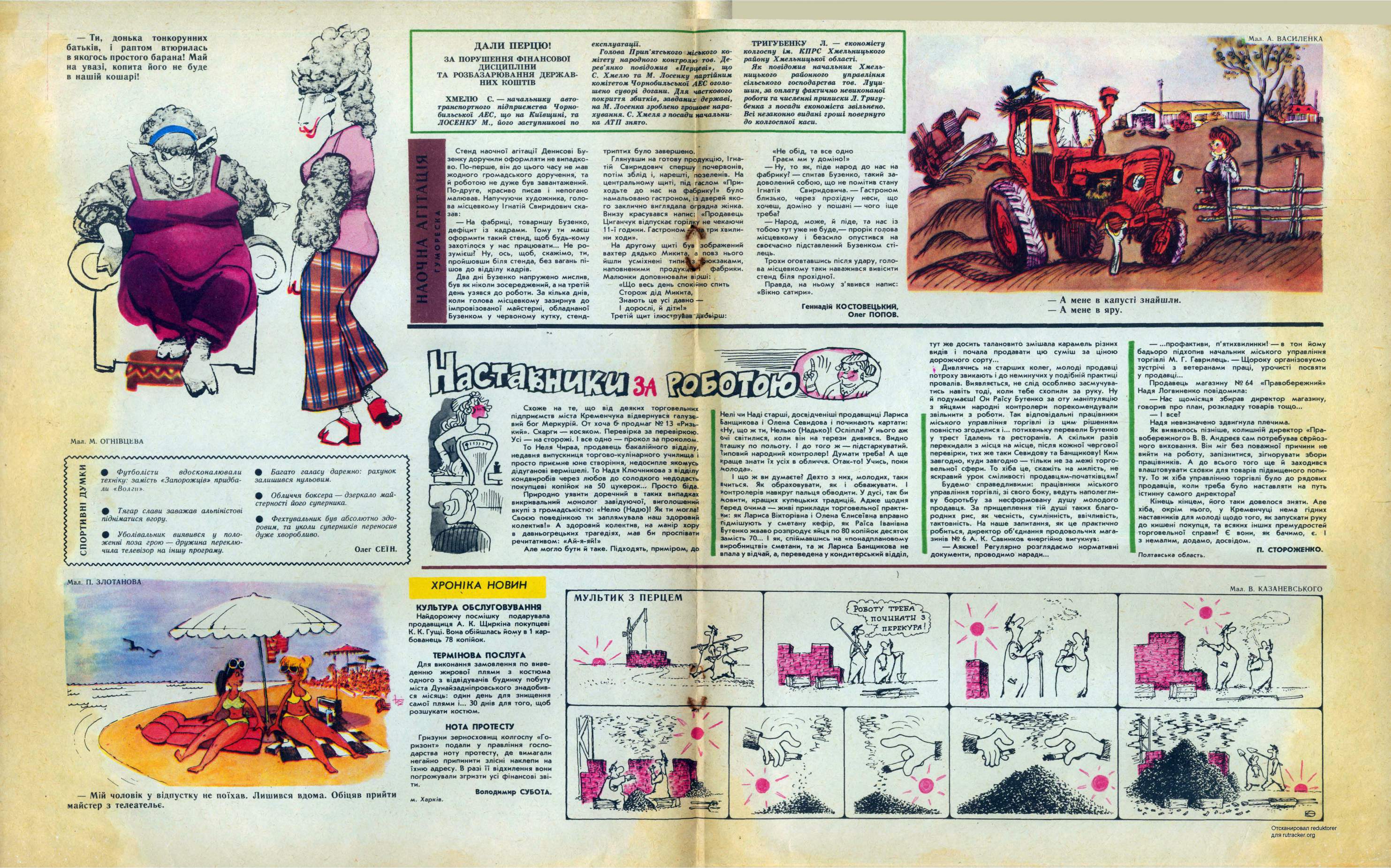 Перець 1982 №09 Сторінка 7 - Гуморески. Геннадій КОСТОВЕЦЬКИЙ, Олег ПОПОВ. ХМЕЛЮ С. начальнику автотранспортного підприємства Чорнобильської АЕС, що на Київщині, та ЛОСЕНКУ М., його заступникові по ХРОНІКА НОВИН Володимир СУБОТА. м. Харків. КУЛЬТУРА ОБСЛУГОВУВАННЯ Найдорожчу посмішку подарувала продавщиця А. К. Щиркіна покупцеві К. К. Гущі. Вона обійшлась йому в 1 карбованець 78 копійок. ДАЛИ ПЕРЦЮ! ЗА ПОРУШЕННЯ ФІНАНСОВОЇ ДИСЦИПЛІНИ ТА РОЗБАЗАРЮВАННЯ ДЕРЖАВНИХ КОШТІВ Ти, батьків, в якогось на увазі, в нашій кошарі! донька тонкорунних і раптом втюрилась простого барана! Май копита його не буде Мал. М. ОГНІВЦЕВА г са О ф Футболісти вдосконалювали техніку: замість «Запорожців» придбали «Волги». Ф Тягар слави заважав альпіністові підніматися вгору. ф Уболівальник виявився у положенні поза грою дружина переключила телевізор на іншу програму. Мал. П. ЗЛОТАНОВА ф Багато галасу даремно: рахунок залишився нульовим. ф Обличчя боксера дзеркало майстерності його суперника. ф Фехтувальник був абсолютно здоровим, та уколи суперників переносив дуже хворобливо. Олег СЕІН. Мій чоловік у відпустку не поїхав. Лишився вдома. Обіцяв прийти майстер з телеательє. експлуатації. Голова Прип'ятського міського комітету народного контролю тов. Дерев’янко повідомив «Перцеві», Що С. Хмелю та М. Лосенку партійним комітетом Чорнобильської АЕС оголошено суворі догани. Для часткового покриття збитків, завданих державі, на М. Лосенка зроблено грошове нарахування. С. Хмеля з посади начальника АТП знято. ТРИГУБЕНКУ Л. економісту колгоспу ім. КПРС Хмельницького району Хмельницької області. Як повідомив начальник Хмельницького районного управління сільського господарства тов. Луци-шин, за оплату фактично невиконаної роботи та численні приписки Л. Тригу-бенка з посади економіста звільнено. Всі незаконно видані гроші повернуто до колгоспної каси. Стенд наочної агітації Денисові Бу-зенку доручили оформляти не випадково. По-перше, він до цього часу не мав жодного громадського доручення, та й роботою не дуже був завантажений. По-друге, красиво писав і непогано малював. Напучуючи художника, голова місцевкому Ігнатій Свиридович сказав: На фабриці, товаришу Бузенко, дефіцит із кадрами. Тому ти маєш оформити такий стенд, щоб будь-кому захотілося у нас працювати... Не розумієш? Ну, ось, щоб, скажімо, ти, пройшовши біля стенда, без вагань пішов до відділу кадрів. Два дні Бузенко напружено мислив, був як ніколи зосереджений, а на третій день узявся до роботи. За кілька днів, коли голова місцевкому зазирнув до імпровізованої майстерні, обладнаної Бузенком у червоному кутку, стенд- триптих було завершено. Глянувши на готову продукцію, Ігнатій Свиридович спершу почервонів, потім зблід і, нарешті, позеленів. На центральному щиті, під гаслом «Приходьте до нас на фабрику!» було намальовано гастроном, із дверей якого заклично виглядала огрядна жінка. Внизу красувався напис: «Продавець Циганчук відпускає горілку не чекаючи 11-ї години. Гастроном ЛгЬа три хвилини ходи». На другому щиті був зображений вахтер дядько Микита, а повз нього йшли усміхнені типиЖз фюкзаками, наповненими продукь И фабрики. Малюнки доповнювали вірші: «Що весь день спокійно спить Сторож дід Микита, Знають це усі давно І дорослі, й діти!» Третій щит ілюструйав дВбьірш: «Не обід, та все одно Граєм ми у доміно!» Ну, то як, піде народ до нас на фабрику? спитав Бузенко, такий задоволений собою, що не помітив стану Ігнатія Свиридовича. Гастроном близько, через прохідну неси, що хочеш, доміно у пошані чого іще треба? Народ, може, й піде, та нас із тобою тут уже не буде, прорік годова місцевкому і безсило опустився на своєчасно підставлений Бузенком стілець. Трохи оговтавшись після удару, голова місцевкому таки наважився вивісити стенд біля прохідної. Правда, на ньому з'явився напис: «Вікно сатири». Схоже на що від деяких торговельних підприємств міста Кременчука відвернувся галузевий бог Меркурій. От хоча продмаг № 13 «Ризький». Скарги косяком. Перевірка за перевіркою. Усі на сторожі. І все одно прокол за проколом. То Неля Чирва, продавець бакалійного відділу, недавня випускниця торгово-кулінарного училища і просто приємне юне створіння, недосипле якомусь дідуганові вермішелі. То Надя Ключникова з відділу кондвиробів через любов до солодкого недодасть покупцеві копійок на 50 цукерок... Просто біда. Природно уявити доречний в таких випадках викривальний монолог завідуючої, виголошений…